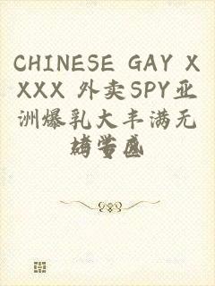 CHINESE GAY XXXX 外卖SPY亚洲爆乳大丰满无码专区